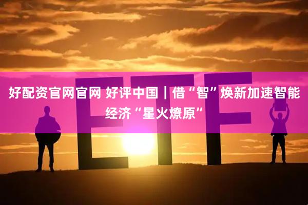 好配资官网官网 好评中国｜借“智”焕新加速智能经济“星火燎原”