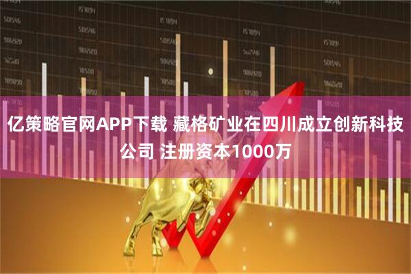 亿策略官网APP下载 藏格矿业在四川成立创新科技公司 注册资本1000万