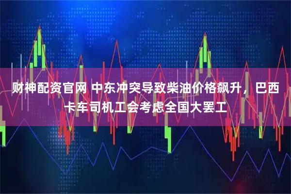 财神配资官网 中东冲突导致柴油价格飙升，巴西卡车司机工会考虑全国大罢工