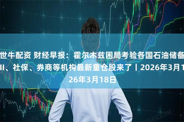世牛配资 财经早报：霍尔木兹困局考验各国石油储备 QFII、社保、券商等机构最新重仓股来了丨2026年3月18日