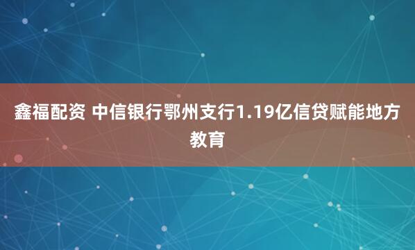 鑫福配资 中信银行鄂州支行1.19亿信贷赋能地方教育