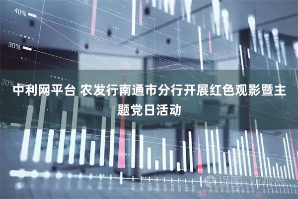 中利网平台 农发行南通市分行开展红色观影暨主题党日活动