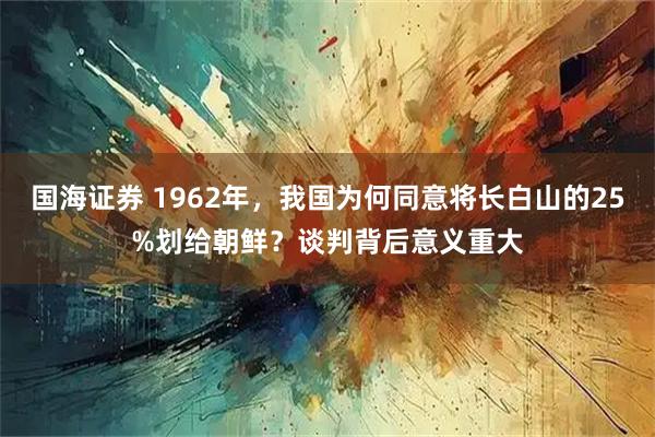 国海证券 1962年，我国为何同意将长白山的25%划给朝鲜？谈判背后意义重大