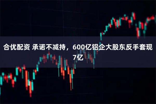 合优配资 承诺不减持，600亿铝企大股东反手套现7亿
