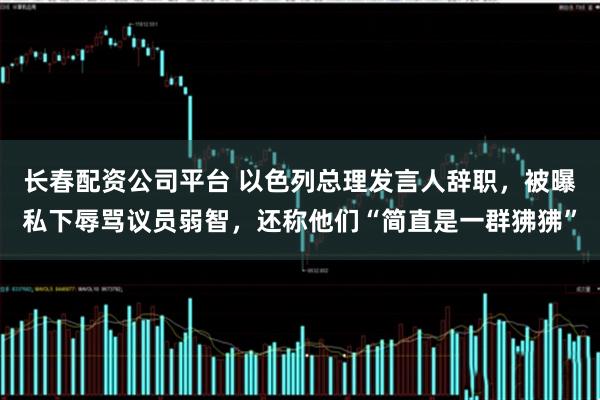 长春配资公司平台 以色列总理发言人辞职,被曝私下辱骂议员弱智,还称他们“简直是一群狒狒”
