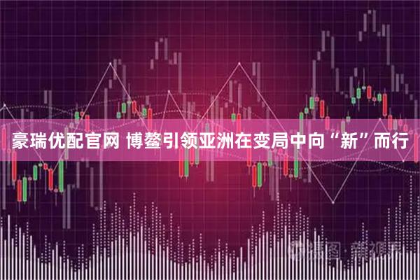 豪瑞优配官网 博鳌引领亚洲在变局中向“新”而行