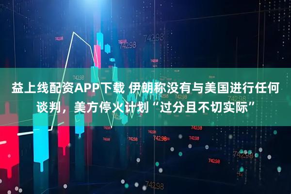 益上线配资APP下载 伊朗称没有与美国进行任何谈判，美方停火计划“过分且不切实际”
