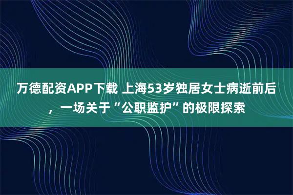 万德配资APP下载 上海53岁独居女士病逝前后,一场关于“公职监护”的极限探索