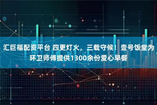 汇巨福配资平台 四更灯火，三载守候！壹号饭堂为环卫师傅提供1300余份爱心早餐