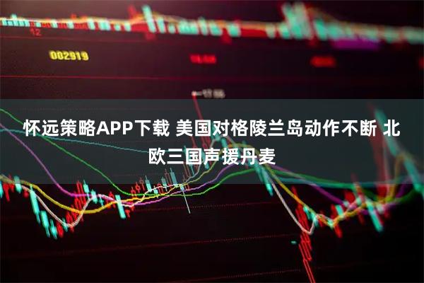 怀远策略APP下载 美国对格陵兰岛动作不断 北欧三国声援丹麦