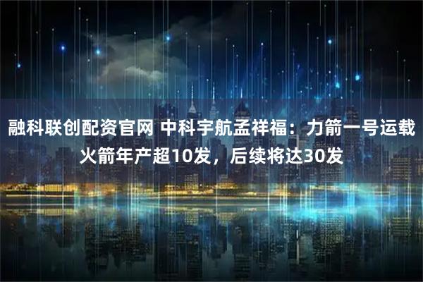 融科联创配资官网 中科宇航孟祥福：力箭一号运载火箭年产超10发，后续将达30发