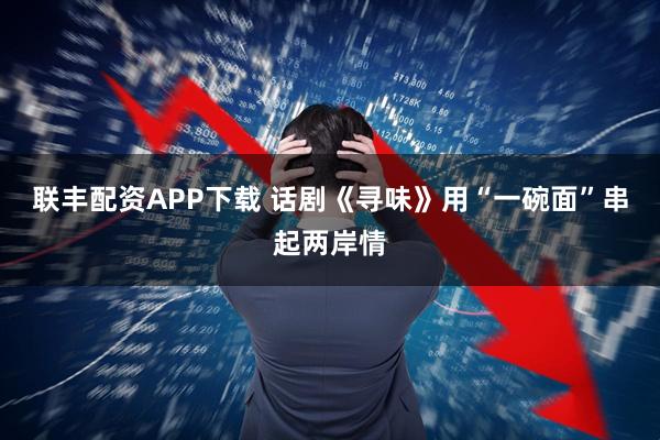 联丰配资APP下载 话剧《寻味》用“一碗面”串起两岸情