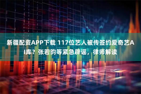 新疆配资APP下载 117位艺人被传签约爱奇艺AI库？张若昀等紧急辟谣，律师解读