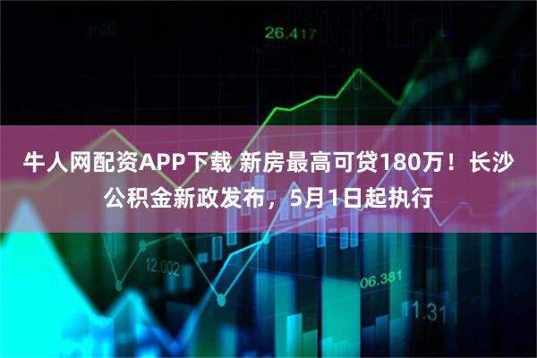 牛人网配资APP下载 新房最高可贷180万！长沙公积金新政发布，5月1日起执行