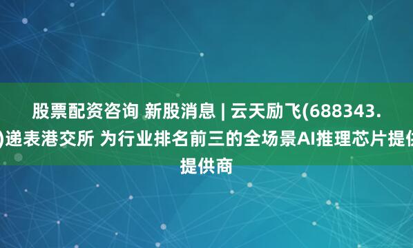 股票配资咨询 新股消息 | 云天励飞(688343.SH)递表港交所 为行业排名前三的全场景AI推理芯片提供商