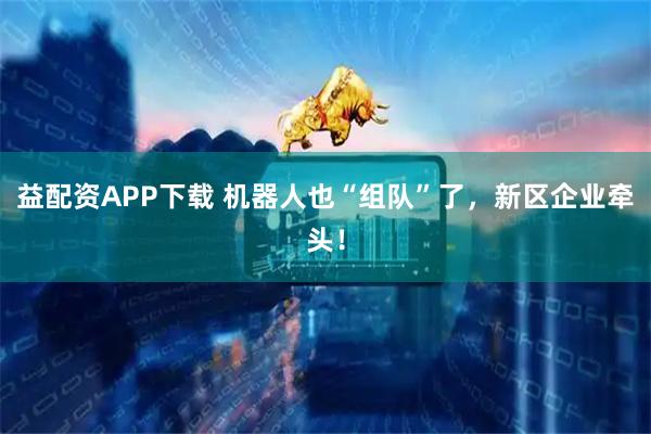 益配资APP下载 机器人也“组队”了，新区企业牵头！