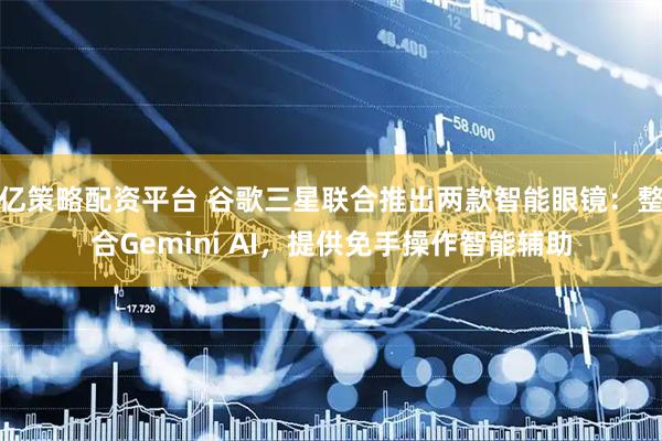亿策略配资平台 谷歌三星联合推出两款智能眼镜：整合Gemini AI，提供免手操作智能辅助