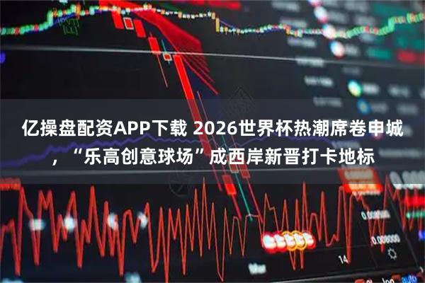 亿操盘配资APP下载 2026世界杯热潮席卷申城,“乐高创意球场”成西岸新晋打卡地标