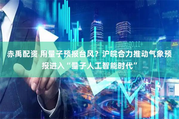 赤禹配资 用量子预报台风？沪皖合力推动气象预报进入“量子人工智能时代”