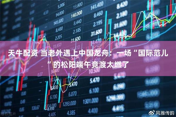 天牛配资 当老外遇上中国龙舟：一场“国际范儿”的松阳端午竞渡太燃了