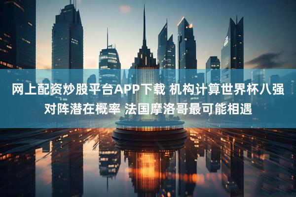 网上配资炒股平台APP下载 机构计算世界杯八强对阵潜在概率 法国摩洛哥最可能相遇
