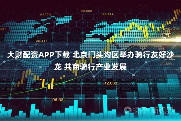 大财配资APP下载 北京门头沟区举办骑行友好沙龙 共商骑行产业发展