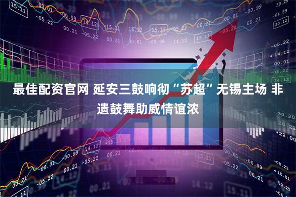 最佳配资官网 延安三鼓响彻“苏超”无锡主场 非遗鼓舞助威情谊浓