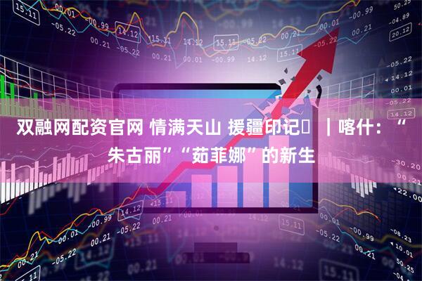 双融网配资官网 情满天山 援疆印记⑪｜喀什：“朱古丽”“茹菲娜”的新生