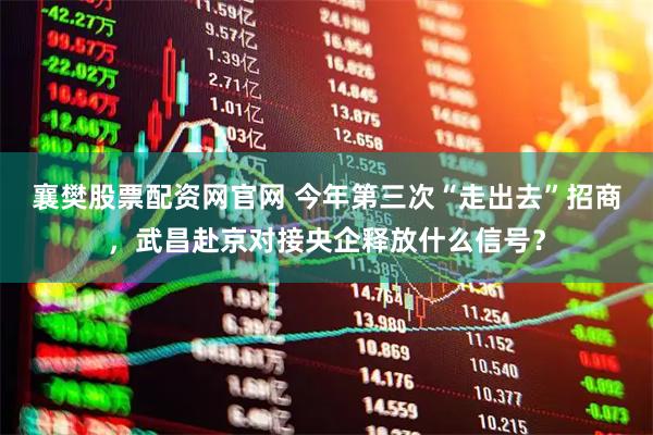 襄樊股票配资网官网 今年第三次“走出去”招商,武昌赴京对接央企释放什么信号?