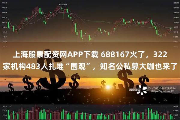 上海股票配资网APP下载 688167火了，322家机构483人扎堆“围观”，知名公私募大咖也来了