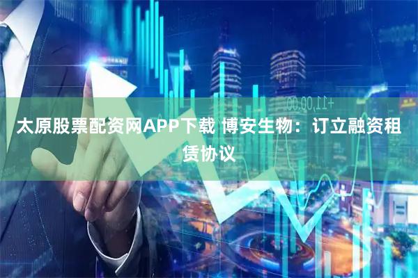 太原股票配资网APP下载 博安生物：订立融资租赁协议