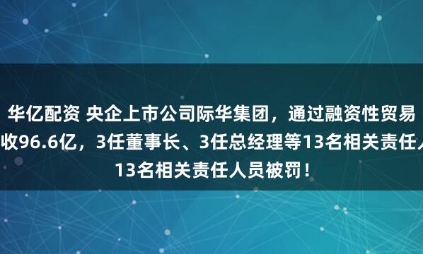 华亿配资 央企上市公司际华集团，通过融资性贸易等虚增营收96.6亿，3任董事长、3任总经理等13名相关责任人员被罚！