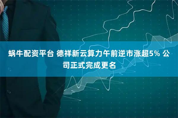 蜗牛配资平台 德祥新云算力午前逆市涨超5% 公司正式完成更名