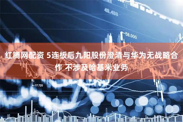 红腾网配资 5连板后九阳股份澄清与华为无战略合作 不涉及哈基米业务